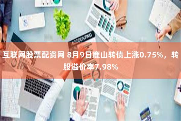 互联网股票配资网 8月9日鹿山转债上涨0.75%，转股溢价率7.98%