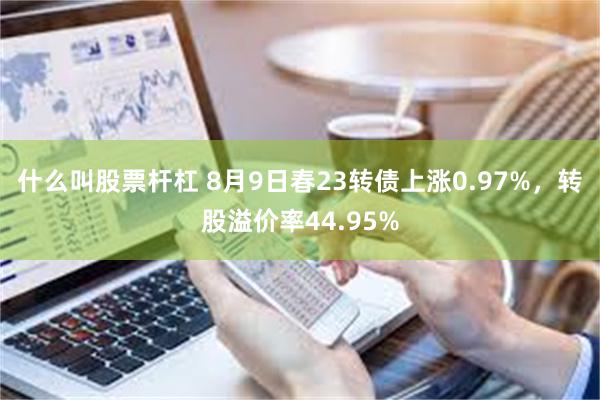 什么叫股票杆杠 8月9日春23转债上涨0.97%，转股溢价率44.95%