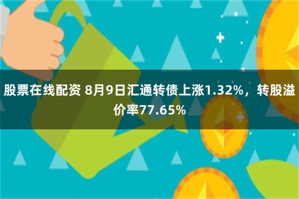 股票在线配资 8月9日汇通转债上涨1.32%，转股溢价率77.65%