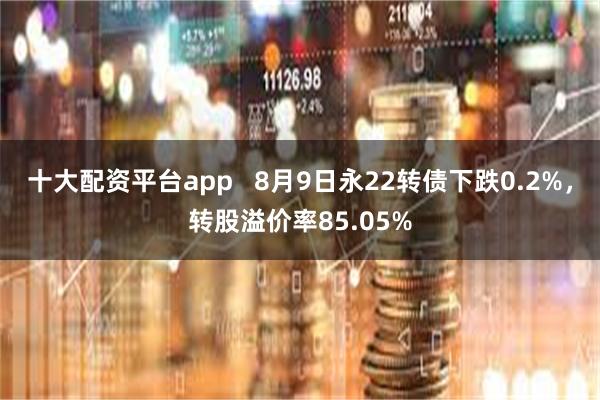 十大配资平台app   8月9日永22转债下跌0.2%，转股溢价率85.05%