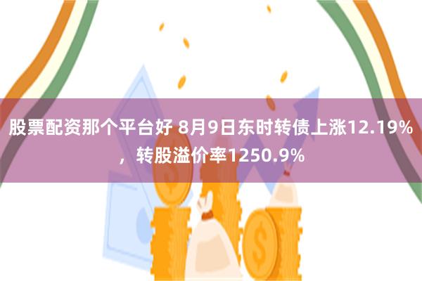 股票配资那个平台好 8月9日东时转债上涨12.19%，转股溢价率1250.9%
