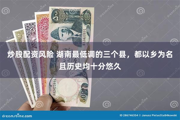 炒股配资风险 湖南最低调的三个县，都以乡为名且历史均十分悠久