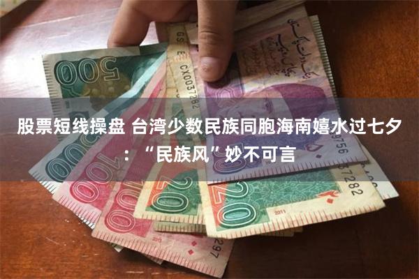 股票短线操盘 台湾少数民族同胞海南嬉水过七夕：“民族风”妙不可言