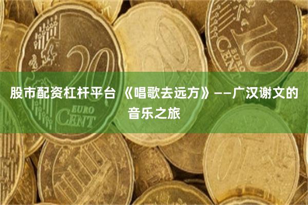 股市配资杠杆平台 《唱歌去远方》——广汉谢文的音乐之旅