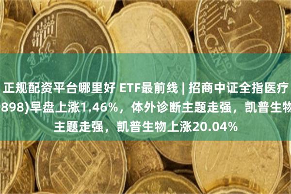 正规配资平台哪里好 ETF最前线 | 招商中证全指医疗器械ETF(159898)早盘上涨1.46%，体外诊断主题走强，凯普生物上涨20.04%
