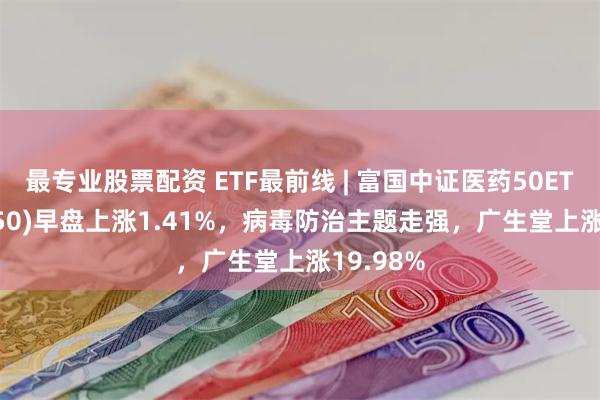 最专业股票配资 ETF最前线 | 富国中证医药50ETF(515950)早盘上涨1.41%，病毒防治主题走强，广生堂上涨19.98%