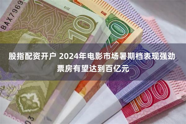 股指配资开户 2024年电影市场暑期档表现强劲 票房有望达到百亿元