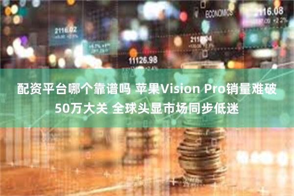 配资平台哪个靠谱吗 苹果Vision Pro销量难破50万大关 全球头显市场同步低迷
