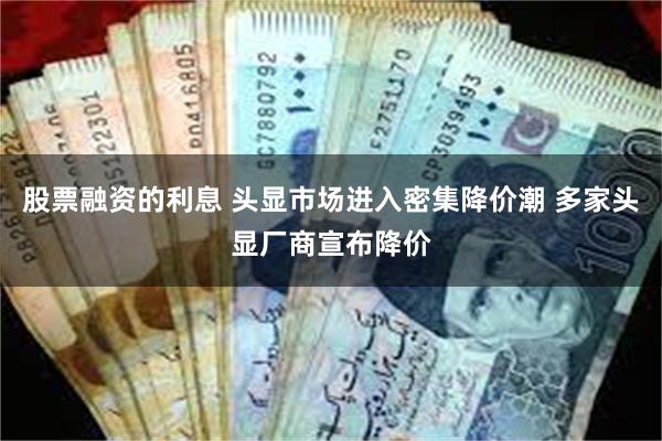 股票融资的利息 头显市场进入密集降价潮 多家头显厂商宣布降价