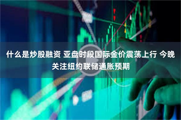 什么是炒股融资 亚盘时段国际金价震荡上行 今晚关注纽约联储通胀预期