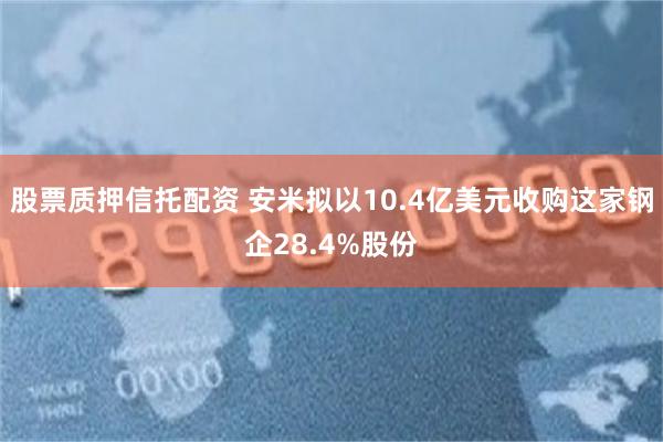 股票质押信托配资 安米拟以10.4亿美元收购这家钢企28.4%股份