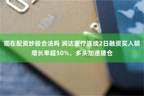 现在配资炒股合法吗 润达医疗连续2日融资买入额增长率超50%，多头加速建仓
