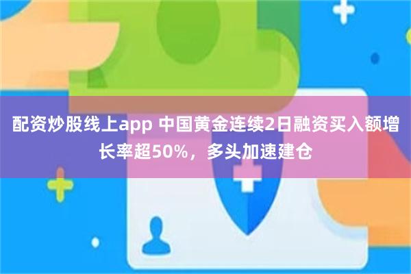 配资炒股线上app 中国黄金连续2日融资买入额增长率超50%，多头加速建仓
