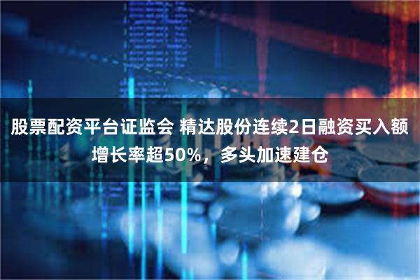 股票配资平台证监会 精达股份连续2日融资买入额增长率超50%，多头加速建仓