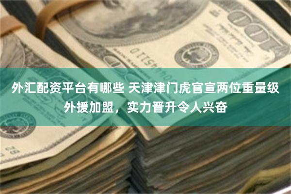 外汇配资平台有哪些 天津津门虎官宣两位重量级外援加盟，实力晋升令人兴奋