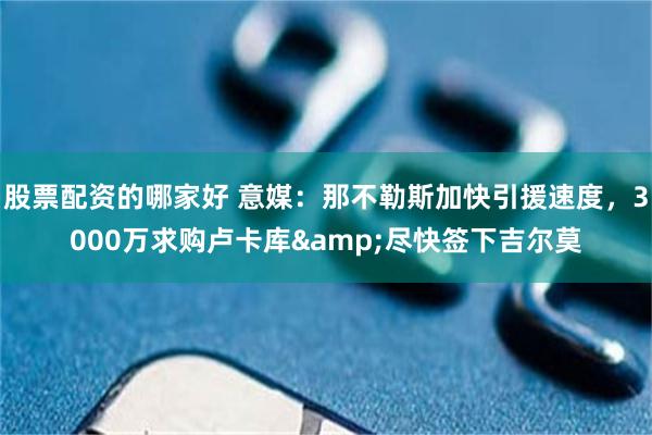 股票配资的哪家好 意媒：那不勒斯加快引援速度，3000万求购卢卡库&尽快签下吉尔莫