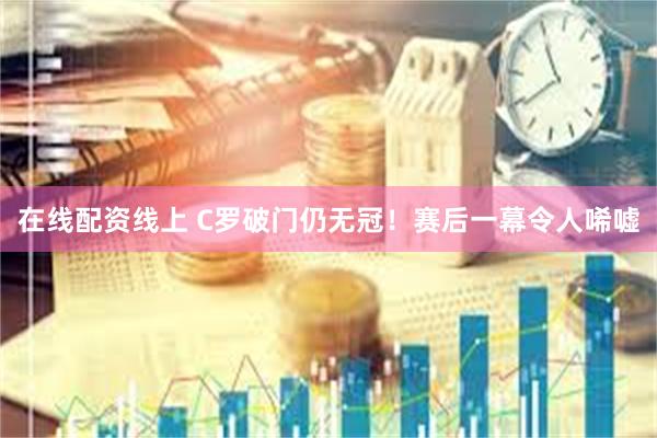 在线配资线上 C罗破门仍无冠！赛后一幕令人唏嘘