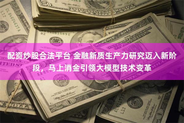 配资炒股合法平台 金融新质生产力研究迈入新阶段，马上消金引领大模型技术变革