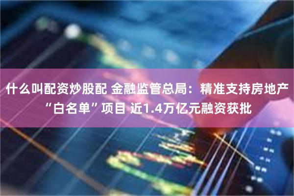 什么叫配资炒股配 金融监管总局：精准支持房地产“白名单”项目 近1.4万亿元融资获批