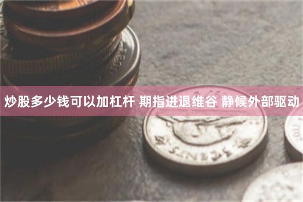 炒股多少钱可以加杠杆 期指进退维谷 静候外部驱动
