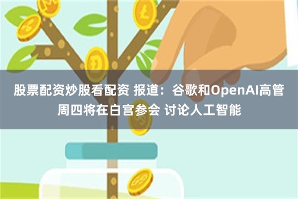 股票配资炒股看配资 报道：谷歌和OpenAI高管周四将在白宫参会 讨论人工智能