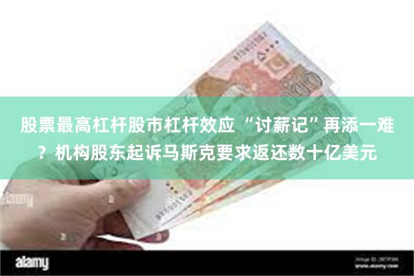 股票最高杠杆股市杠杆效应 “讨薪记”再添一难？机构股东起诉马斯克要求返还数十亿美元