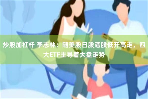 炒股加杠杆 李志林：随美股日股港股低开高走，四大ETF主导着大盘走势