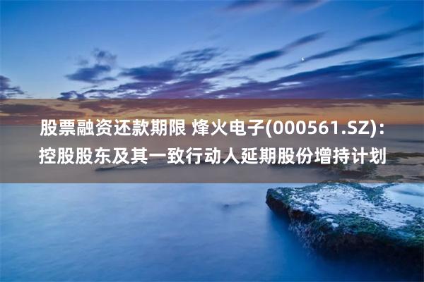 股票融资还款期限 烽火电子(000561.SZ)：控股股东及其一致行动人延期股份增持计划