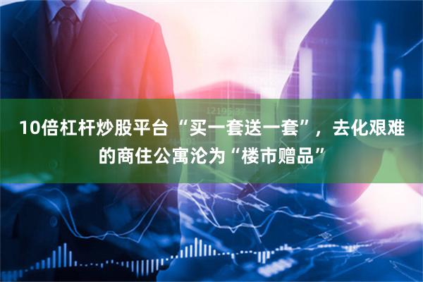 10倍杠杆炒股平台 “买一套送一套”，去化艰难的商住公寓沦为“楼市赠品”