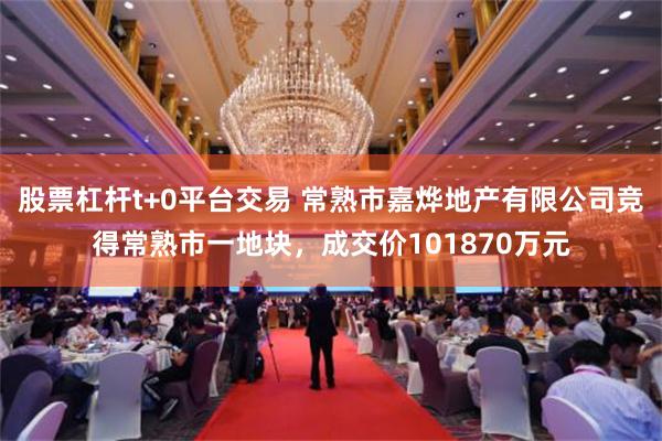 股票杠杆t+0平台交易 常熟市嘉烨地产有限公司竞得常熟市一地块，成交价101870万元