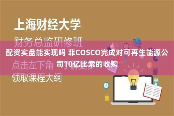 配资实盘能实现吗 菲COSCO完成对可再生能源公司10亿比索的收购