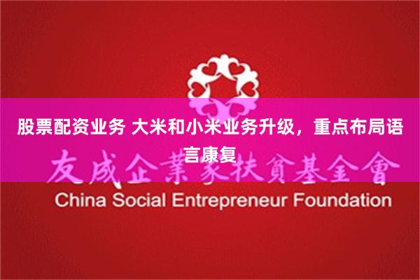 股票配资业务 大米和小米业务升级，重点布局语言康复
