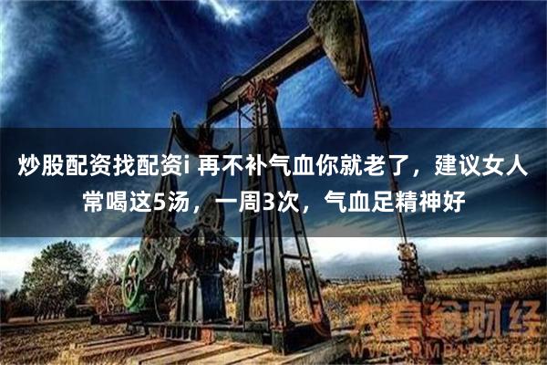 炒股配资找配资i 再不补气血你就老了，建议女人常喝这5汤，一周3次，气血足精神好