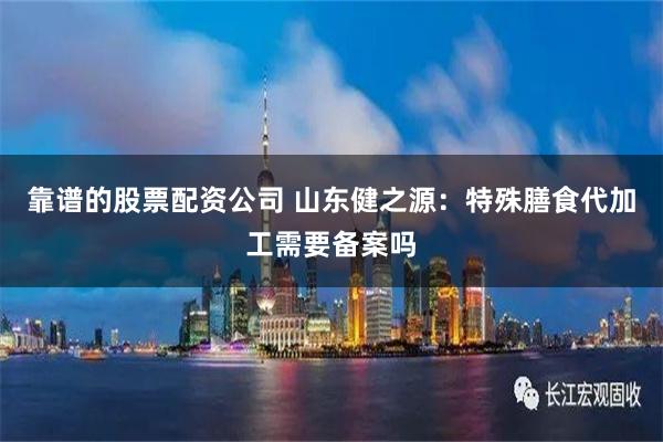 靠谱的股票配资公司 山东健之源：特殊膳食代加工需要备案吗