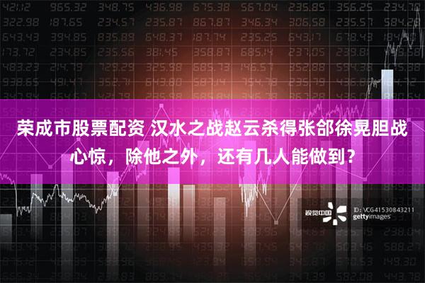 荣成市股票配资 汉水之战赵云杀得张郃徐晃胆战心惊，除他之外，还有几人能做到？