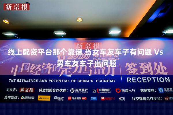 线上配资平台那个靠谱 当女车友车子有问题 Vs 男车友车子出问题
