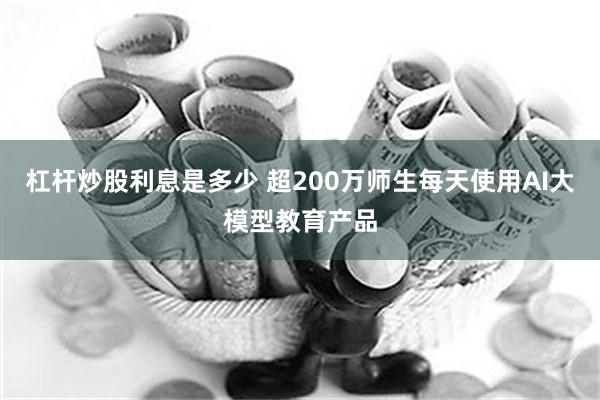 杠杆炒股利息是多少 超200万师生每天使用AI大模型教育产品