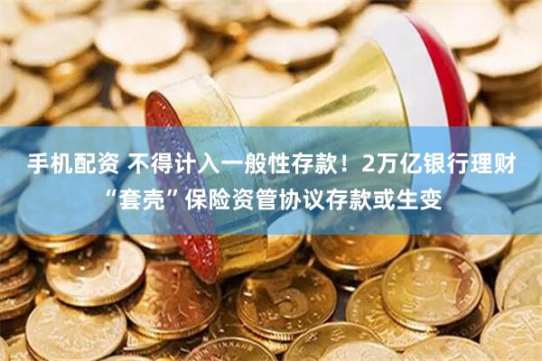 手机配资 不得计入一般性存款！2万亿银行理财“套壳”保险资管协议存款或生变