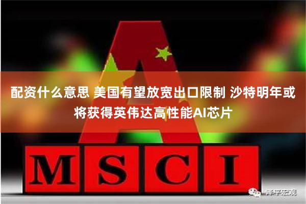 配资什么意思 美国有望放宽出口限制 沙特明年或将获得英伟达高性能AI芯片