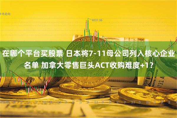 在哪个平台买股票 日本将7-11母公司列入核心企业名单 加拿大零售巨头ACT收购难度+1？