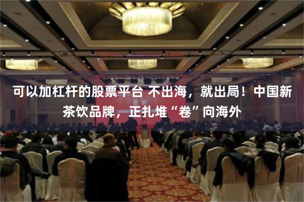 可以加杠杆的股票平台 不出海，就出局！中国新茶饮品牌，正扎堆“卷”向海外