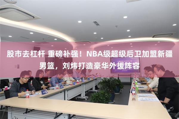 股市去杠杆 重磅补强！NBA级超级后卫加盟新疆男篮，刘炜打造豪华外援阵容