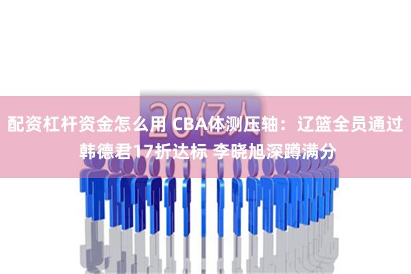 配资杠杆资金怎么用 CBA体测压轴：辽篮全员通过 韩德君17折达标 李晓旭深蹲满分