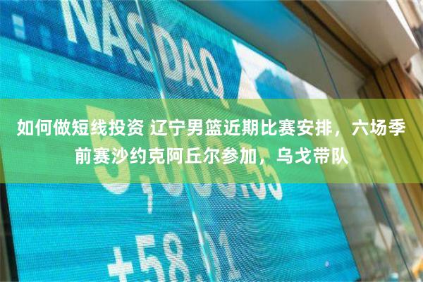 如何做短线投资 辽宁男篮近期比赛安排，六场季前赛沙约克阿丘尔参加，乌戈带队