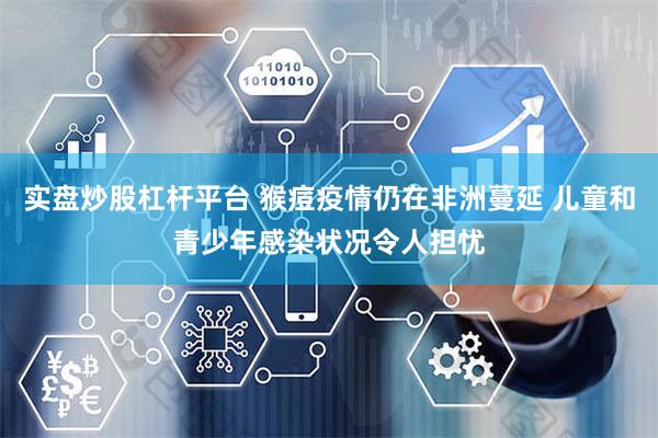 实盘炒股杠杆平台 猴痘疫情仍在非洲蔓延 儿童和青少年感染状况令人担忧