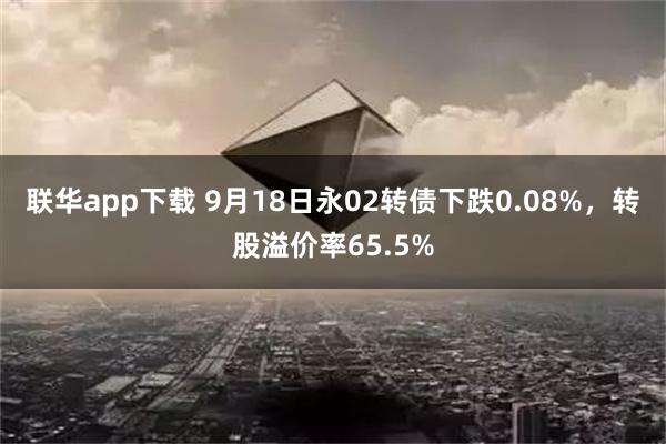 联华app下载 9月18日永02转债下跌0.08%，转股溢价率65.5%
