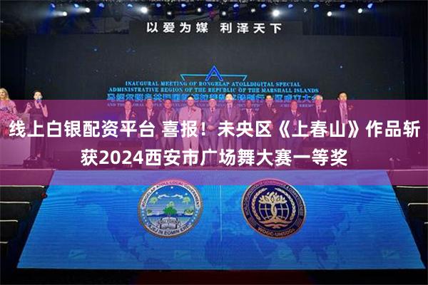 线上白银配资平台 喜报！未央区《上春山》作品斩获2024西安市广场舞大赛一等奖