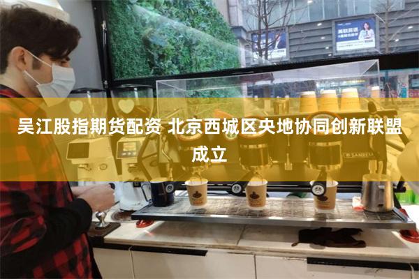 吴江股指期货配资 北京西城区央地协同创新联盟成立