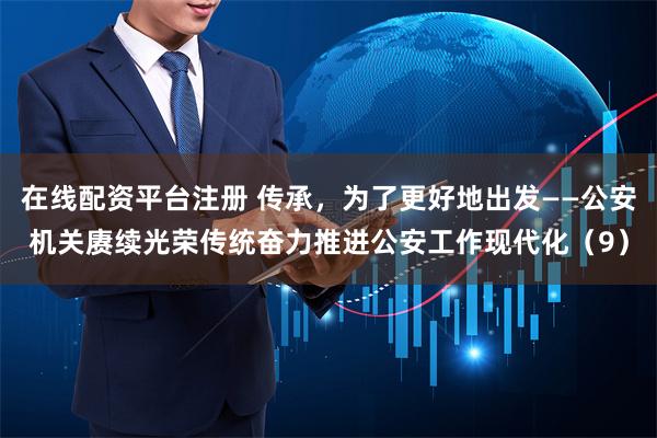 在线配资平台注册 传承，为了更好地出发——公安机关赓续光荣传统奋力推进公安工作现代化（9）