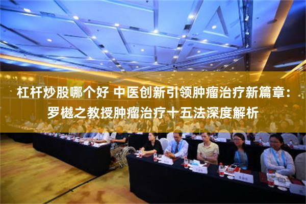 杠杆炒股哪个好 中医创新引领肿瘤治疗新篇章：罗樾之教授肿瘤治疗十五法深度解析